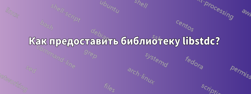 Как предоставить библиотеку libstdc?