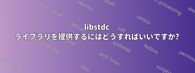 libstdc ライブラリを提供するにはどうすればいいですか?