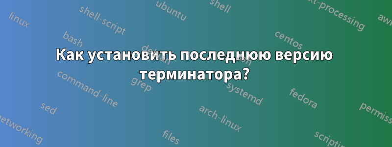 Как установить последнюю версию терминатора?