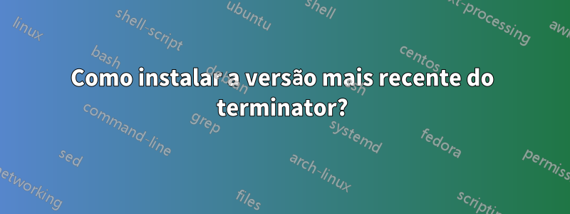 Como instalar a versão mais recente do terminator?