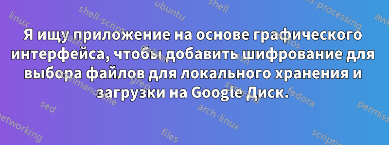 Я ищу приложение на основе графического интерфейса, чтобы добавить шифрование для выбора файлов для локального хранения и загрузки на Google Диск.