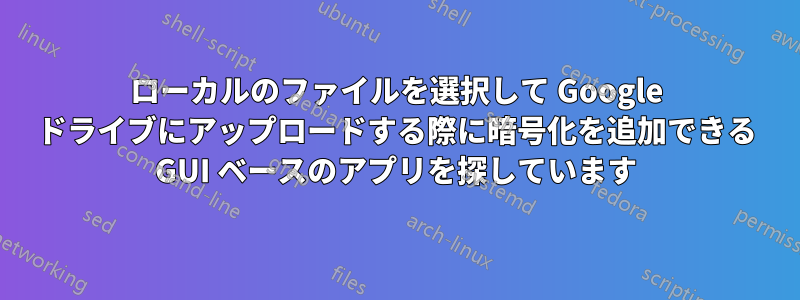 ローカルのファイルを選択して Google ドライブにアップロードする際に暗号化を追加できる GUI ベースのアプリを探しています