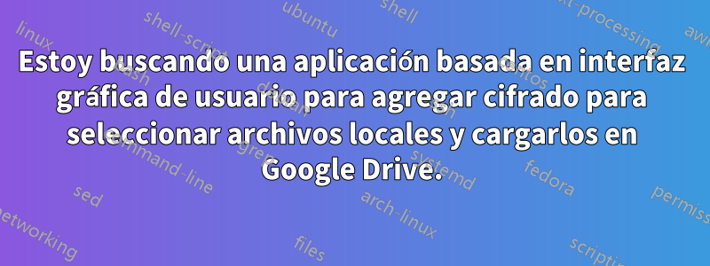 Estoy buscando una aplicación basada en interfaz gráfica de usuario para agregar cifrado para seleccionar archivos locales y cargarlos en Google Drive.