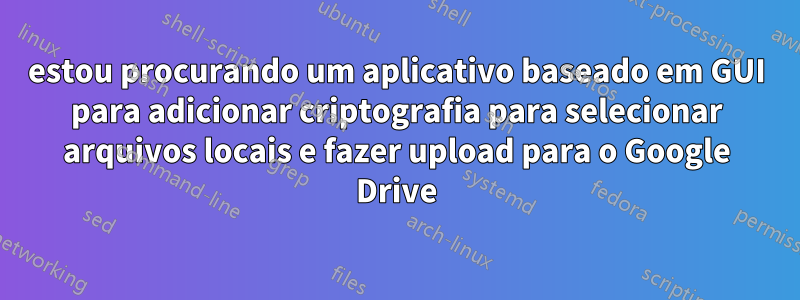 estou procurando um aplicativo baseado em GUI para adicionar criptografia para selecionar arquivos locais e fazer upload para o Google Drive