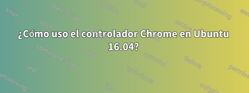 ¿Cómo uso el controlador Chrome en Ubuntu 16.04?