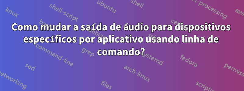 Como mudar a saída de áudio para dispositivos específicos por aplicativo usando linha de comando?