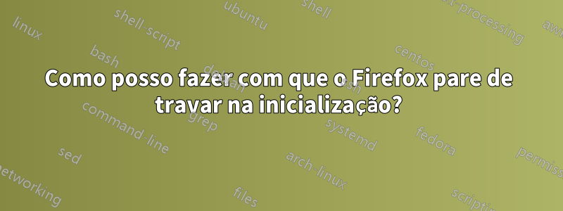 Como posso fazer com que o Firefox pare de travar na inicialização?