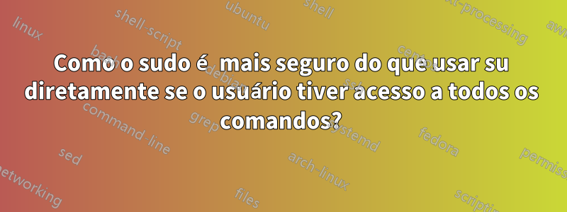 Como o sudo é mais seguro do que usar su diretamente se o usuário tiver acesso a todos os comandos?