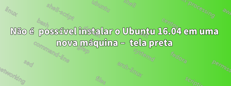 Não é possível instalar o Ubuntu 16.04 em uma nova máquina – tela preta