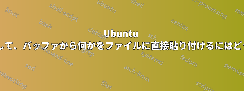 Ubuntu のターミナルを使用して、バッファから何かをファイルに直接貼り付けるにはどうすればよいですか?