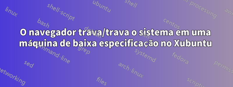 O navegador trava/trava o sistema em uma máquina de baixa especificação no Xubuntu