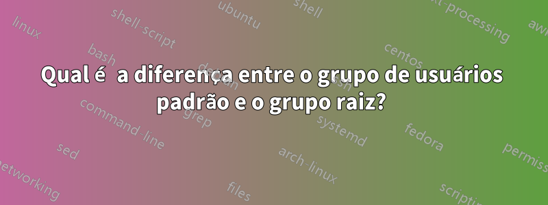 Qual é a diferença entre o grupo de usuários padrão e o grupo raiz?