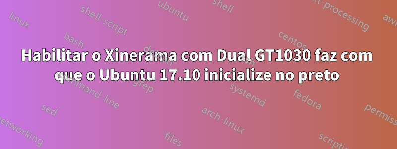 Habilitar o Xinerama com Dual GT1030 faz com que o Ubuntu 17.10 inicialize no preto