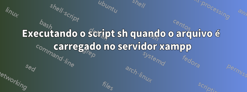 Executando o script sh quando o arquivo é carregado no servidor xampp