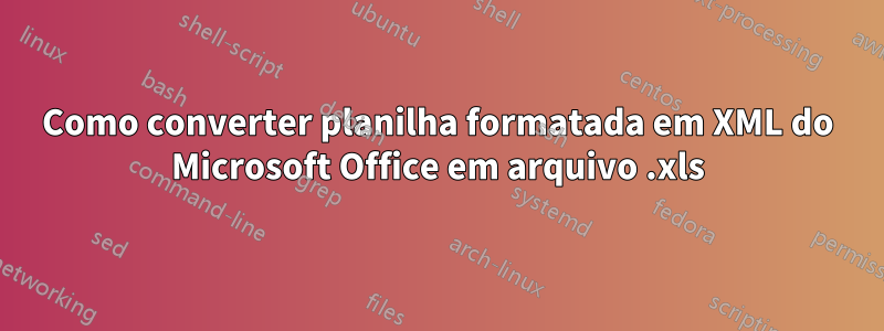 Como converter planilha formatada em XML do Microsoft Office em arquivo .xls