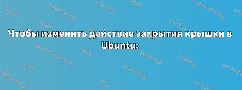 Чтобы изменить действие закрытия крышки в Ubuntu: