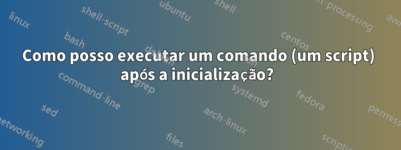 Como posso executar um comando (um script) após a inicialização? 