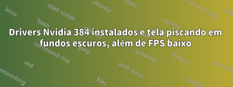 Drivers Nvidia 384 instalados e tela piscando em fundos escuros, além de FPS baixo