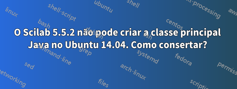 O Scilab 5.5.2 não pode criar a classe principal Java no Ubuntu 14.04. Como consertar?