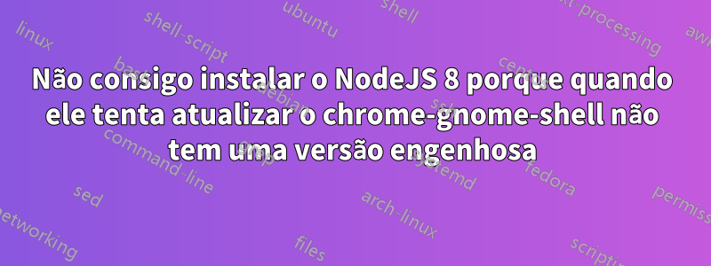 Não consigo instalar o NodeJS 8 porque quando ele tenta atualizar o chrome-gnome-shell não tem uma versão engenhosa