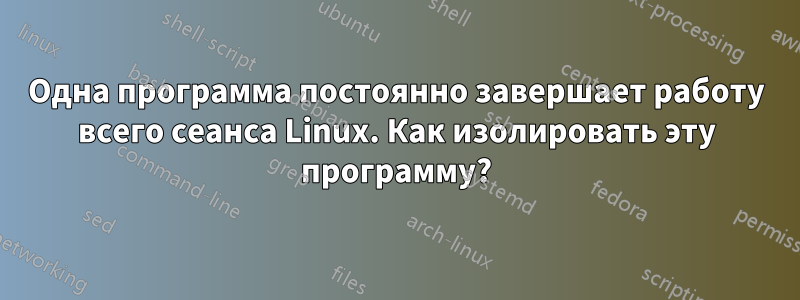 Одна программа постоянно завершает работу всего сеанса Linux. Как изолировать эту программу?