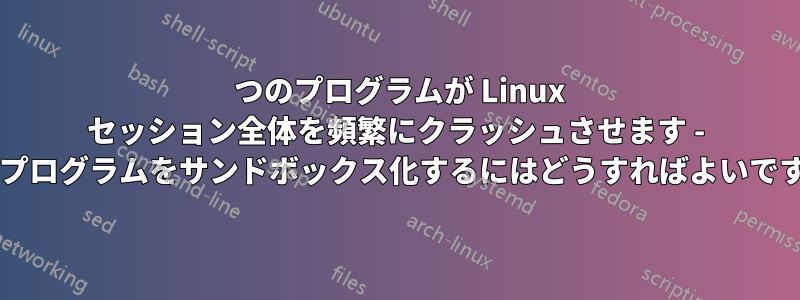 1 つのプログラムが Linux セッション全体を頻繁にクラッシュさせます - このプログラムをサンドボックス化するにはどうすればよいですか?