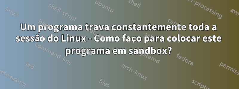 Um programa trava constantemente toda a sessão do Linux - Como faço para colocar este programa em sandbox?