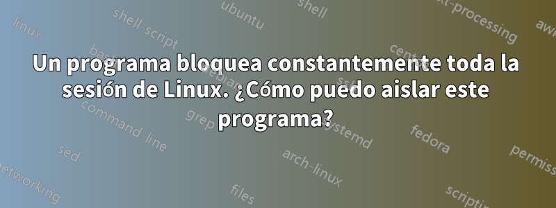 Un programa bloquea constantemente toda la sesión de Linux. ¿Cómo puedo aislar este programa?