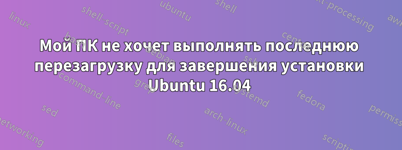 Мой ПК не хочет выполнять последнюю перезагрузку для завершения установки Ubuntu 16.04