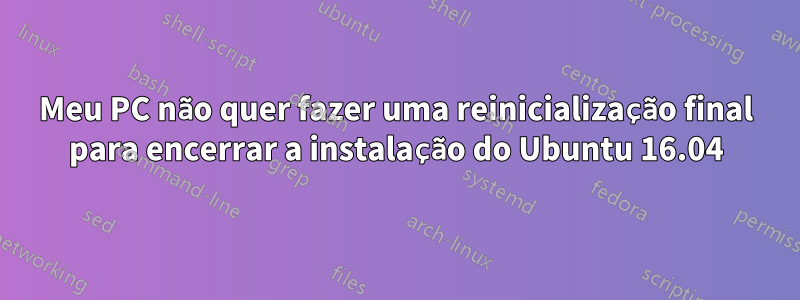 Meu PC não quer fazer uma reinicialização final para encerrar a instalação do Ubuntu 16.04