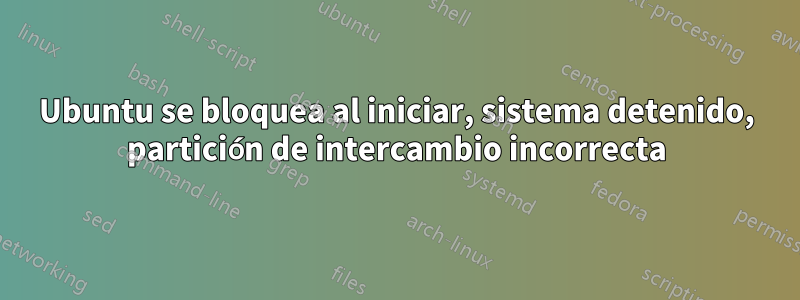 Ubuntu se bloquea al iniciar, sistema detenido, partición de intercambio incorrecta