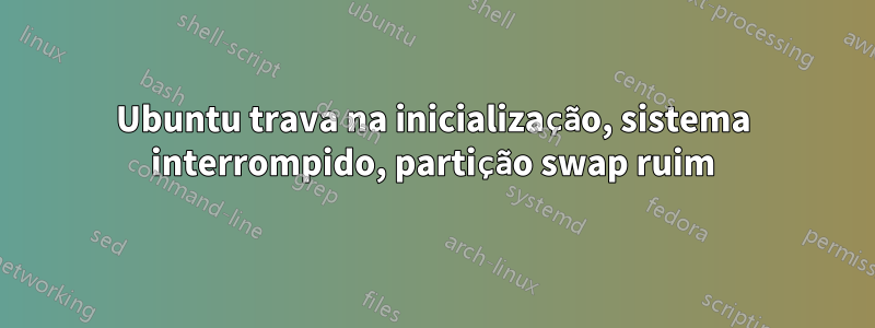 Ubuntu trava na inicialização, sistema interrompido, partição swap ruim