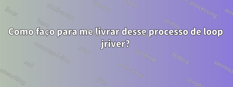 Como faço para me livrar desse processo de loop jriver?