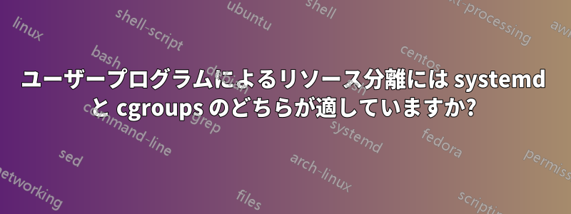 ユーザープログラムによるリソース分離には systemd と cgroups のどちらが適していますか?