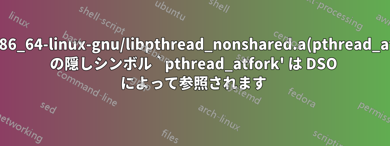 /usr/lib/x86_64-linux-gnu/libpthread_nonshared.a(pthread_atfork.oS) の隠しシンボル `pthread_atfork' は DSO によって参照されます