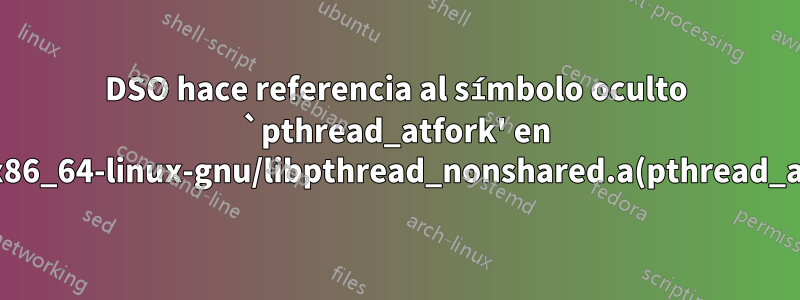 DSO hace referencia al símbolo oculto `pthread_atfork' en /usr/lib/x86_64-linux-gnu/libpthread_nonshared.a(pthread_atfork.oS)