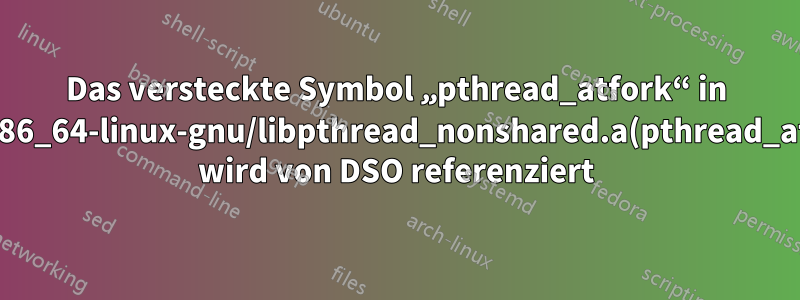 Das versteckte Symbol „pthread_atfork“ in /usr/lib/x86_64-linux-gnu/libpthread_nonshared.a(pthread_atfork.oS) wird von DSO referenziert