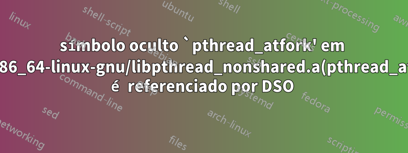 símbolo oculto `pthread_atfork' em /usr/lib/x86_64-linux-gnu/libpthread_nonshared.a(pthread_atfork.oS) é referenciado por DSO