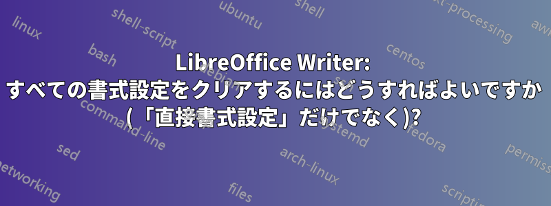 LibreOffice Writer: すべての書式設定をクリアするにはどうすればよいですか (「直接書式設定」だけでなく)?