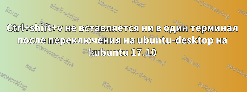 Ctrl+shift+v не вставляется ни в один терминал после переключения на ubuntu-desktop на kubuntu 17.10