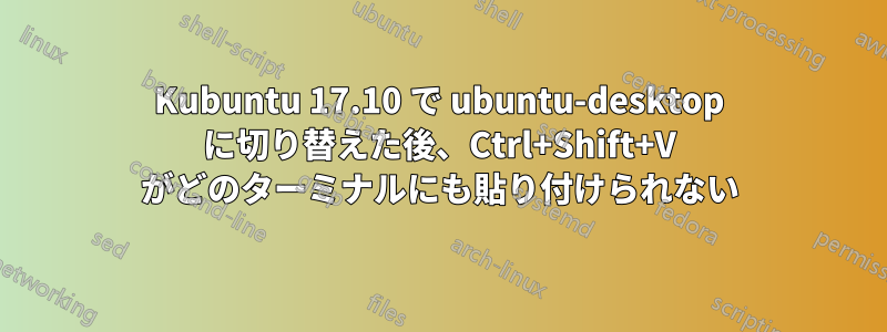 Kubuntu 17.10 で ubuntu-desktop に切り替えた後、Ctrl+Shift+V がどのターミナルにも貼り付けられない