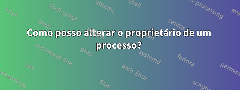 Como posso alterar o proprietário de um processo?