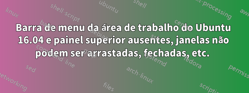 Barra de menu da área de trabalho do Ubuntu 16.04 e painel superior ausentes, janelas não podem ser arrastadas, fechadas, etc. 