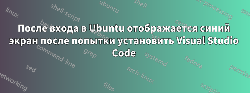 После входа в Ubuntu отображается синий экран после попытки установить Visual Studio Code