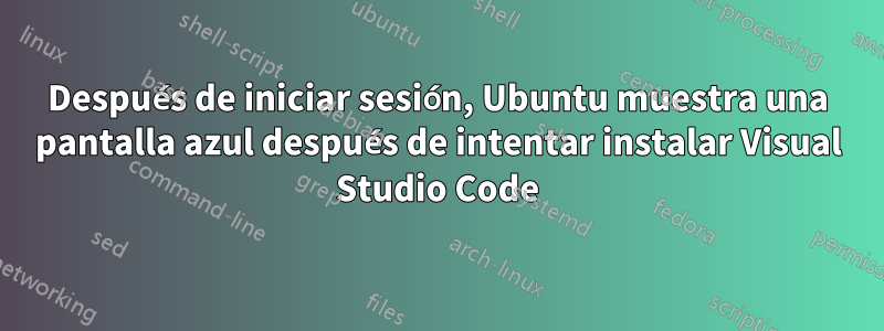 Después de iniciar sesión, Ubuntu muestra una pantalla azul después de intentar instalar Visual Studio Code