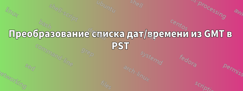 Преобразование списка дат/времени из GMT в PST