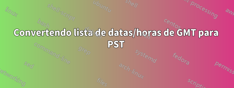 Convertendo lista de datas/horas de GMT para PST