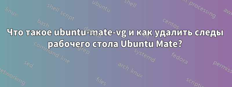 Что такое ubuntu-mate-vg и как удалить следы рабочего стола Ubuntu Mate?