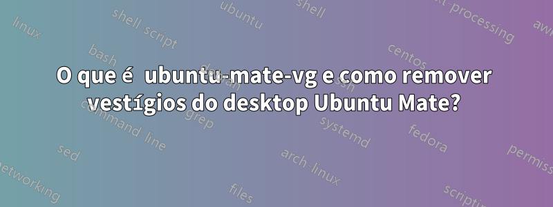 O que é ubuntu-mate-vg e como remover vestígios do desktop Ubuntu Mate?