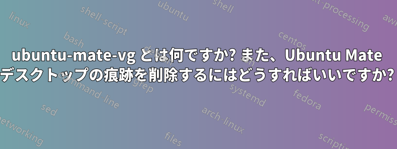 ubuntu-mate-vg とは何ですか? また、Ubuntu Mate デスクトップの痕跡を削除するにはどうすればいいですか?